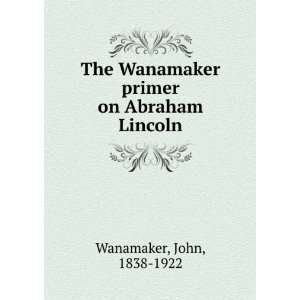   Wanamaker primer on Abraham Lincoln: John, 1838 1922 Wanamaker: Books